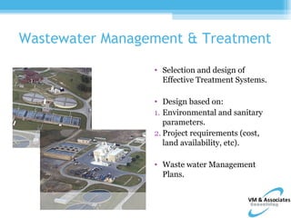 Wastewater Management & Treatment

                 • Selection and design of
                   Effective Treatment Systems.

                 • Design based on:
                 1. Environmental and sanitary
                    parameters.
                 2. Project requirements (cost,
                    land availability, etc).

                 • Waste water Management
                   Plans.
 