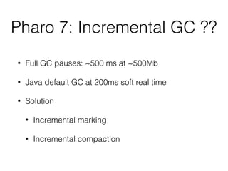 Pharo 7: Incremental GC ??
• Full GC pauses: ~500 ms at ~500Mb
• Java default GC at 200ms soft real time
• Solution
• Incremental marking
• Incremental compaction
 