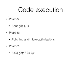 Code execution
• Pharo 5:
• Spur got 1.8x
• Pharo 6:
• Polishing and micro-optimisations
• Pharo 7:
• Sista gets 1.5x-5x
 