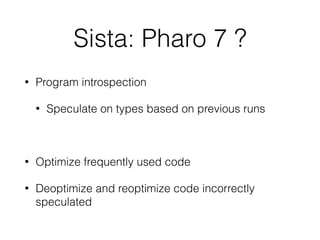 Sista: Pharo 7 ?
• Program introspection
• Speculate on types based on previous runs
• Optimize frequently used code
• Deoptimize and reoptimize code incorrectly
speculated
 