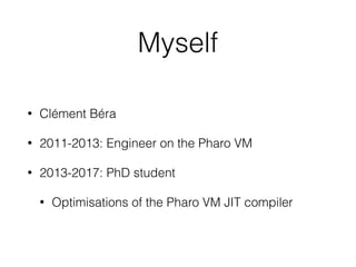 Myself
• Clément Béra
• 2011-2013: Engineer on the Pharo VM
• 2013-2017: PhD student
• Optimisations of the Pharo VM JIT c...