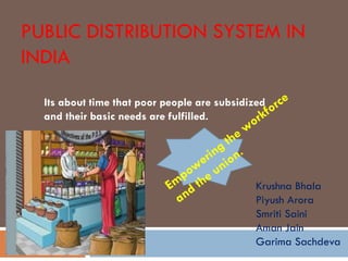 PUBLIC DISTRIBUTION SYSTEM IN
INDIA
Its about time that poor people are subsidized
and their basic needs are fulfilled.
Krushna Bhala
Piyush Arora
Smriti Saini
Aman Jain
Garima Sachdeva
 