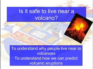 Is it safe to live near a
volcano?
To understand why people live near to
volcanoes
To understand how we can predict
volcanic eruptions
 