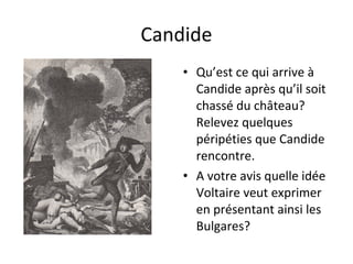 Candide
    • Qu’est ce qui arrive à
      Candide après qu’il soit
      chassé du château?
      Relevez quelques
      péripéties que Candide
      rencontre.
    • A votre avis quelle idée
      Voltaire veut exprimer
      en présentant ainsi les
      Bulgares?
 