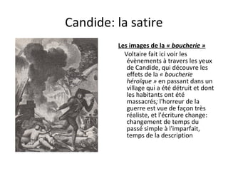 Candide: la satire
         Les images de la « boucherie »
           Voltaire fait ici voir les
            évènements à travers les yeux
            de Candide, qui découvre les
            effets de la « boucherie
            héroïque » en passant dans un
            village qui a été détruit et dont
            les habitants ont été
            massacrés; l'horreur de la
            guerre est vue de façon très
            réaliste, et l'écriture change:
            changement de temps du
            passé simple à l'imparfait,
            temps de la description
 