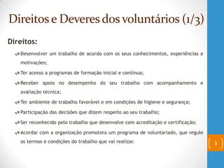 Direitose Deveresdos voluntários (1/3)
Direitos:
Desenvolver um trabalho de acordo com os seus conhecimentos, experiências e
motivações;
Ter acesso a programas de formação inicial e contínua;
Receber apoio no desempenho do seu trabalho com acompanhamento e
avaliação técnica;
Ter ambiente de trabalho favorável e em condições de higiene e segurança;
Participação das decisões que dizem respeito ao seu trabalho;
Ser reconhecido pelo trabalho que desenvolve com acreditação e certificação;
Acordar com a organização promotora um programa de voluntariado, que regule
os termos e condições do trabalho que vai realizar. 3
 
