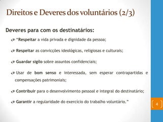 Direitose Deveresdosvoluntários (2/3)
Deveres para com os destinatários:
 “Respeitar a vida privada e dignidade da pessoa;
 Respeitar as convicções ideológicas, religiosas e culturais;
 Guardar sigilo sobre assuntos confidenciais;
 Usar de bom senso e interessada, sem esperar contrapartidas e
compensações patrimoniais;
 Contribuir para o desenvolvimento pessoal e integral do destinatário;
 Garantir a regularidade do exercício do trabalho voluntário.”
4
 