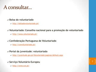 Bolsa do voluntariado
 http://bolsadovoluntariado.pt/
Voluntariado: Conselho nacional para a promoção do voluntariado
 http://www.voluntariado.pt/
Confederação Portuguesa de Voluntariado
 http://convoluntariado.pt/
Portal da juventude: voluntariado
 http://juventude.gov.pt/Voluntariado/paginas/default.aspx
Serviço Voluntário Europeu
 http://www.sve.pt/
7
A consultar…
 