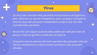 • Os vírus são considerados parasitas intracelulares obrigatórios,
pois infectam as células hospedeiras para conseguir se duplicar
uma vez que não possuem metabolismo próprio, por isto são
considerados parasitas.
• De acordo com alguns autores eles podem ter vida pelo fato de
possuir material genético podendo se duplicar.
• Enquanto outros autores afirmam que eles não possuem vida por
não ter metabolismo próprio sendo acelulares (não possuem
células).
Vírus
 