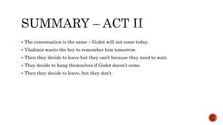  The conversation is the same – Godot will not come today.
 Vladimir wants the boy to remember him tomorrow.
 Then they decide to leave but they can’t because they need to wait.
 They decide to hang themselves if Godot doesn’t come.
 Then they decide to leave, but they don’t.
 