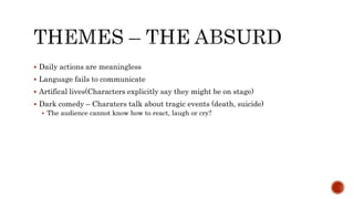  Daily actions are meaningless
 Language fails to communicate
 Artifical lives(Characters explicitly say they might be on stage)
 Dark comedy – Charaters talk about tragic events (death, suicide)
 The audience cannot know how to react, laugh or cry?
 
