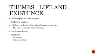  Life is repetitive, meaningless
 Without a purpose
 Nihilism - a denial of any significance or meaning
 The play is basically about «nothing»
 Involves suffering
 Solution?
 Awareness
 Conscious choice
 