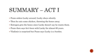  Pozzo orders Lucky around, Lucky obeys silently.
 Then he eats some chicken, throwing the bones away.
 Estragon gets the bones since Lucky doesn’t say he wants them.
 Pozzo then says he’s been with Lucky for almost 60 years.
 Vladimir is surprised but Pozzo says Lucky is a burden.
 