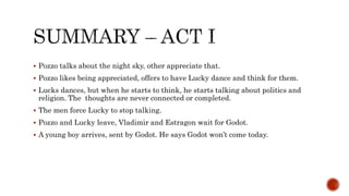  Pozzo talks about the night sky, other appreciate that.
 Pozzo likes being appreciated, offers to have Lucky dance and think for them.
 Lucks dances, but when he starts to think, he starts talking about politics and
religion. The thoughts are never connected or completed.
 The men force Lucky to stop talking.
 Pozzo and Lucky leave, Vladimir and Estragon wait for Godot.
 A young boy arrives, sent by Godot. He says Godot won’t come today.
 