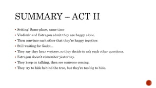  Setting: Same place, same time
 Vladimir and Estragon admit they are happy alone.
 Then convince each other that they’re happy together.
 Still waiting for Godot...
 They say they hear «voices», so they decide to ask each other questions.
 Estragon doesn’t remember yesterday.
 They keep on talking, then see someone coming.
 They try to hide behind the tree, but they’re too big to hide.
 