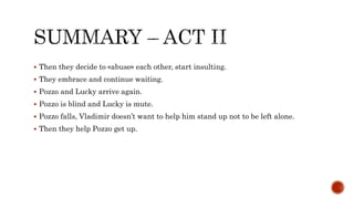  Then they decide to «abuse» each other, start insulting.
 They embrace and continue waiting.
 Pozzo and Lucky arrive again.
 Pozzo is blind and Lucky is mute.
 Pozzo falls, Vladimir doesn’t want to help him stand up not to be left alone.
 Then they help Pozzo get up.
 
