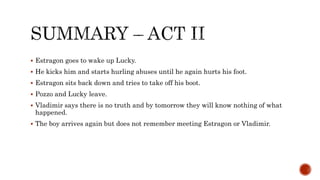  Estragon goes to wake up Lucky.
 He kicks him and starts hurling abuses until he again hurts his foot.
 Estragon sits back down and tries to take off his boot.
 Pozzo and Lucky leave.
 Vladimir says there is no truth and by tomorrow they will know nothing of what
happened.
 The boy arrives again but does not remember meeting Estragon or Vladimir.
 
