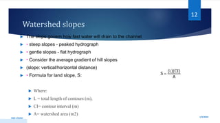 Watershed slopes
 The slope govern how fast water will drain to the channel
 • steep slopes - peaked hydrograph
 • gentle slopes - flat hydrograph
 • Consider the average gradient of hill slopes
 (slope: vertical/horizontal distance)
 • Formula for land slope, S:
 Where:
 L = total length of contours (m),
 CI= contour interval (m)
 A= watershed area (m2)
1/9/2024
Add a footer
12
 