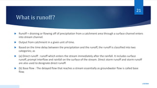 What is runoff?
 Runoff = draining or flowing off of precipitation from a catchment area through a surface channel enters
into stream channel.
 Output from catchment in a given unit of time.
 Based on the time delay between the precipitation and the runoff, the runoff is classified into two
categories; as
 (a) Direct runoff : runoff which enters the stream immediately after the rainfall. It includes surface
runoff, prompt interflow and rainfall on the surface of the stream. Direct storm runoff and storm runoff
are also used to designate direct runoff.
 (b) Base flow : The delayed flow that reaches a stream essentially as groundwater flow is called base
flow.
1/9/2024
21
 