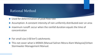 Rational Method
 Used for determination of peak flow rate
 Assumption: A constant intensity of rain uniformly distributed over an area
 maximum runoff: occur when the rainfall duration equals the time of
concentration
 For small size (<50 km2) catchments
 This not cover what is MSMA (Manual Saliran Mesra Alam Malaysia)/Urban
Stormwater Management Manual.
 