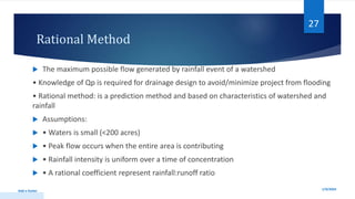 Rational Method
 The maximum possible flow generated by rainfall event of a watershed
• Knowledge of Qp is required for drainage design to avoid/minimize project from flooding
• Rational method: is a prediction method and based on characteristics of watershed and
rainfall
 Assumptions:
 • Waters is small (<200 acres)
 • Peak flow occurs when the entire area is contributing
 • Rainfall intensity is uniform over a time of concentration
 • A rational coefficient represent rainfall:runoff ratio
1/9/2024
Add a footer
27
 
