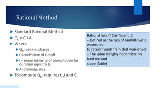 Rational Method
 Standard Rational Method
 Qp = C i A
 Where
 Qp=peak discharge
 C=coefficient of runoff
 i = mean intensity of precipitation for
duration equal to tc
 A=drainage area
 To compute Qp, requires tc,i and C
Rational runoff Coefficient, C
– Defined as the rate of rainfall over a
watershed
to rate of runoff from that watershed
– The value is highly dependent on
land use and
slope (Table)
 