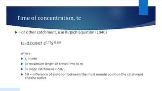 Time of concentration, tc
 For other catchment, use Kirpich Equation (1940)
tc=0.01947 L0.77S-0.385
where
 tc in min
 L= maximum length of travel time in m
 S= slope catchment = ∆H/L
 ∆H = difference of elevation between the most remote point on the catchment
and the outlet
 