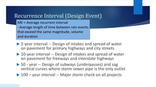 Recurrence Interval (Design Event)
 2-year interval -- Design of intakes and spread of water
on pavement for primary highways and city streets
 10-year interval -- Design of intakes and spread of water
on pavement for freeways and interstate highways
 50 - year -- Design of subways (underpasses) and sag
vertical curves where storm sewer pipe is the only outlet
 100 – year interval -- Major storm check on all projects
ARI = Average recurrent interval
- Average length of time between rain events
that exceed the same magnitude, volume
and duration
 