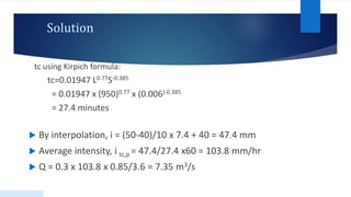 Solution
tc using Kirpich formula:
tc=0.01947 L0.77S-0.385
= 0.01947 x (950)0.77 x (0.006)-0.385
= 27.4 minutes
 By interpolation, i = (50-40)/10 x 7.4 + 40 = 47.4 mm
 Average intensity, i tc,p = 47.4/27.4 x60 = 103.8 mm/hr
 Q = 0.3 x 103.8 x 0.85/3.6 = 7.35 m3/s
47
 