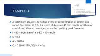 EXAMPLE 3
 A catchment area of 120 ha has a time of concentration of 30 min and
runoff coefficient of 0.3. If a storm of duration 45 min results in 3.0 cm of
rainfall over the catchment, estimate the resulting peak flow rate.
 i = 30 mm/(45 min/hr x 60) = 40 mm/hr
 C = 0.3
 A = 120 ha
 Q = 0.3(40)(120)/360 = 4 m3/s
50
 