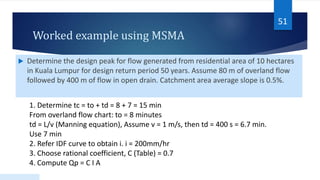 Worked example using MSMA
 Determine the design peak for flow generated from residential area of 10 hectares
in Kuala Lumpur for design return period 50 years. Assume 80 m of overland flow
followed by 400 m of flow in open drain. Catchment area average slope is 0.5%.
51
1. Determine tc = to + td = 8 + 7 = 15 min
From overland flow chart: to = 8 minutes
td = L/v (Manning equation), Assume v = 1 m/s, then td = 400 s = 6.7 min.
Use 7 min
2. Refer IDF curve to obtain i. i = 200mm/hr
3. Choose rational coefficient, C (Table) = 0.7
4. Compute Qp = C I A
 