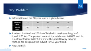 Try: Problem
 Information on the 50-year storm is given below:
 A culvert has to drain 200 ha of land with maximum length of
travel 1.25 km. The general slope of the catchment is 0.001 and its
runoff coefficient is 0.20. Estimate the peak flow by rational
method for designing the culvert for 50-year flood.
 Ans: 10 m3/s
1/9/2024
Add a footer
54
Duration
(min)
15 30 45 60 180
Rainfall
(mm)
40 60 75 100 120
 