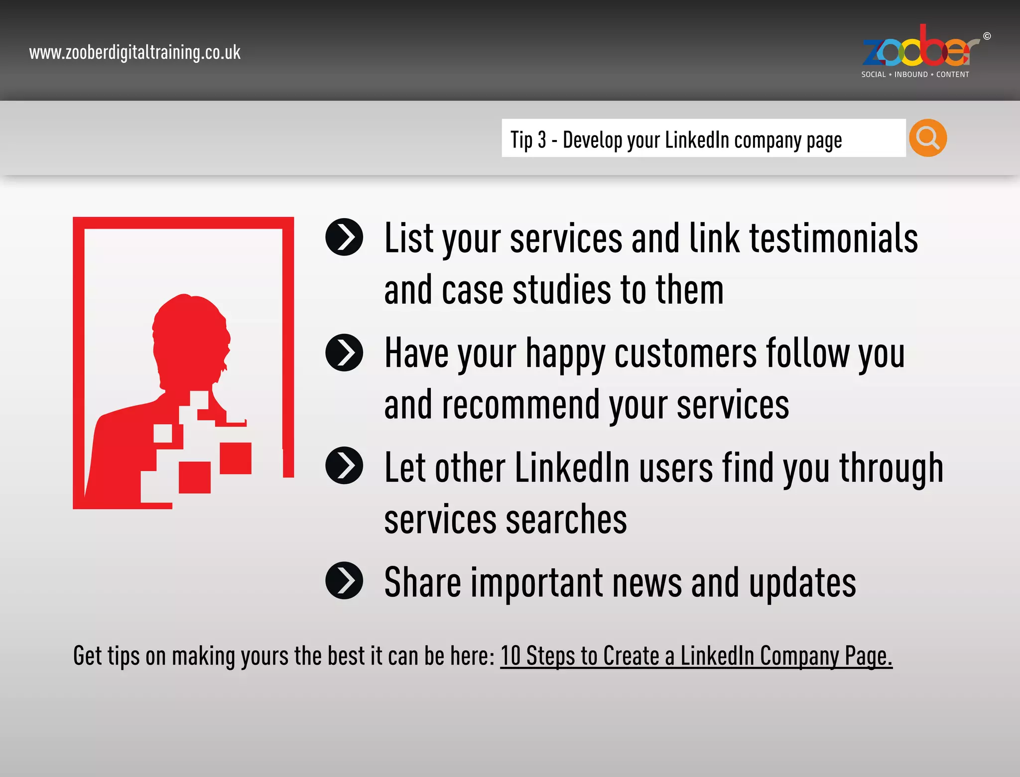 www.zooberdigitaltraining.co.uk
Tip 3 - Develop your LinkedIn company page
List your services and link testimonials
and case studies to them
Have your happy customers follow you
and recommend your services
Let other LinkedIn users find you through
services searches
Share important news and updates
Get tips on making yours the best it can be here: 10 Steps to Create a LinkedIn Company Page.
 