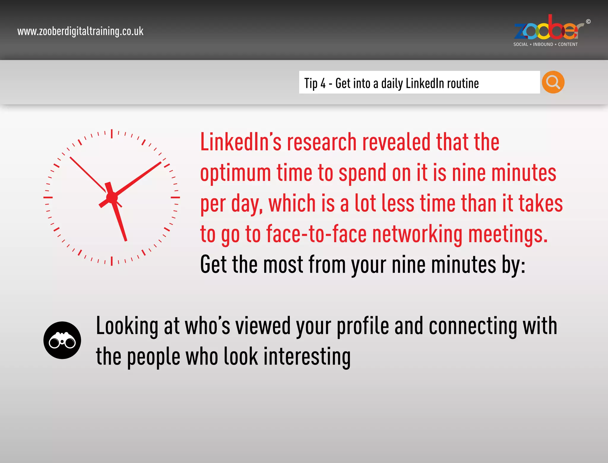 www.zooberdigitaltraining.co.uk
Tip 4 - Get into a daily LinkedIn routine
LinkedIn’s research revealed that the
optimum time to spend on it is nine minutes
per day, which is a lot less time than it takes
to go to face-to-face networking meetings.
Get the most from your nine minutes by:
Looking at who’s viewed your profile and connecting with
the people who look interesting
 
