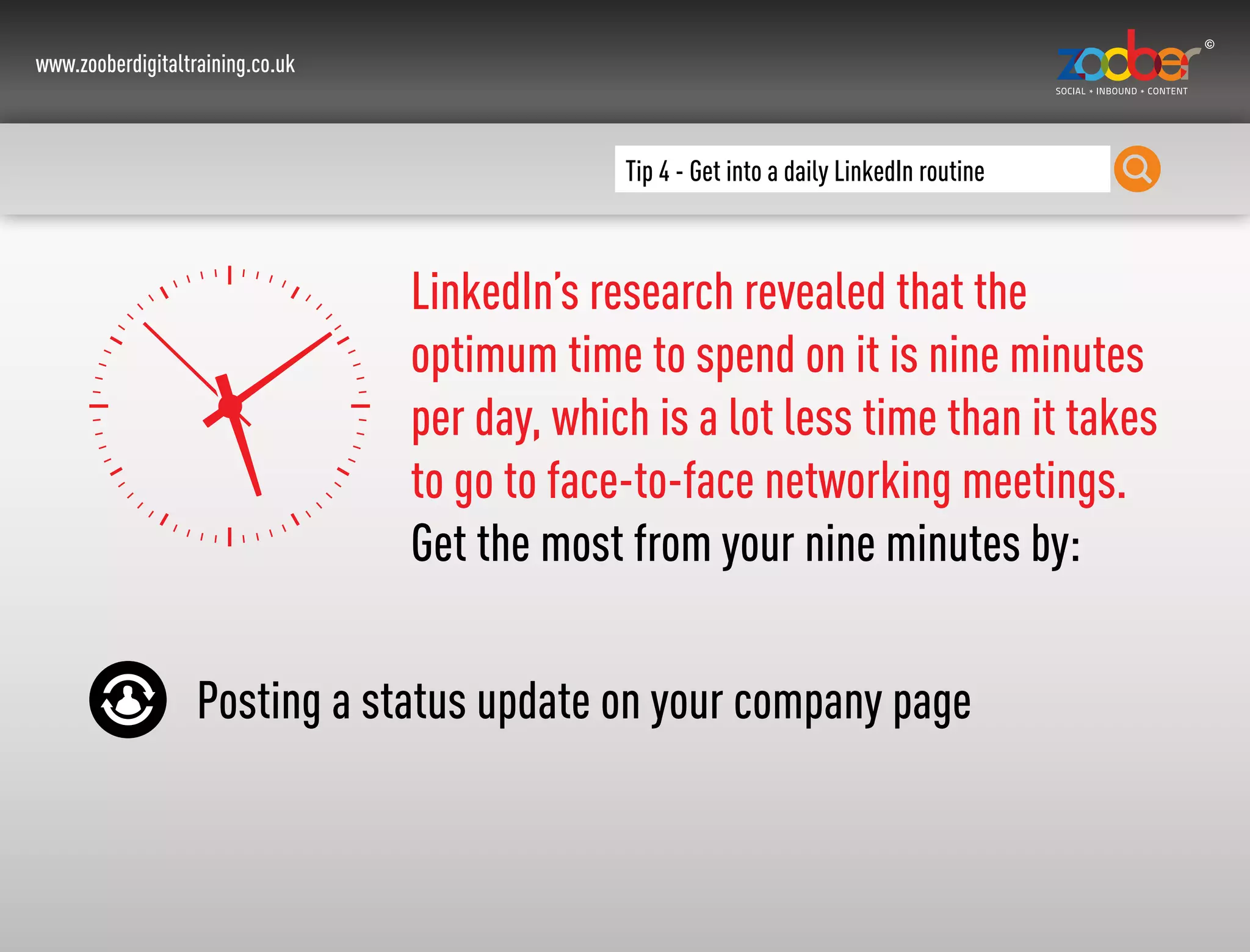 www.zooberdigitaltraining.co.uk
Tip 4 - Get into a daily LinkedIn routine
LinkedIn’s research revealed that the
optimum time to spend on it is nine minutes
per day, which is a lot less time than it takes
to go to face-to-face networking meetings.
Get the most from your nine minutes by:
Posting a status update on your company page
 