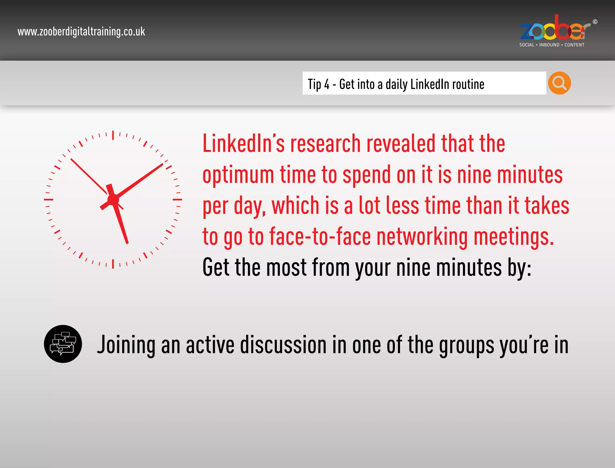 www.zooberdigitaltraining.co.uk
Tip 4 - Get into a daily LinkedIn routine
LinkedIn’s research revealed that the
optimum time to spend on it is nine minutes
per day, which is a lot less time than it takes
to go to face-to-face networking meetings.
Get the most from your nine minutes by:
Joining an active discussion in one of the groups you’re in
 