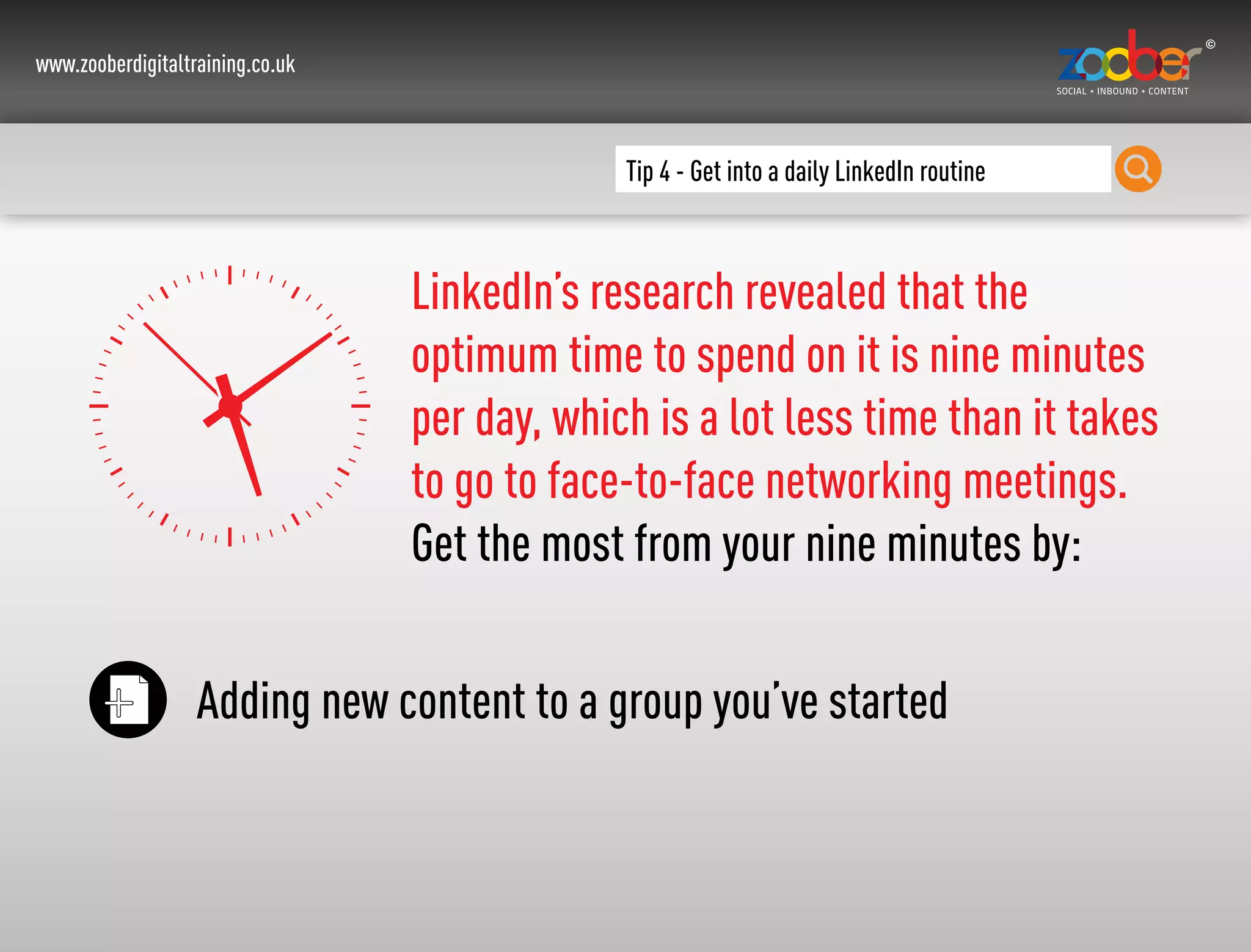 www.zooberdigitaltraining.co.uk
Tip 4 - Get into a daily LinkedIn routine
LinkedIn’s research revealed that the
optimum time to spend on it is nine minutes
per day, which is a lot less time than it takes
to go to face-to-face networking meetings.
Get the most from your nine minutes by:
Adding new content to a group you’ve started
 