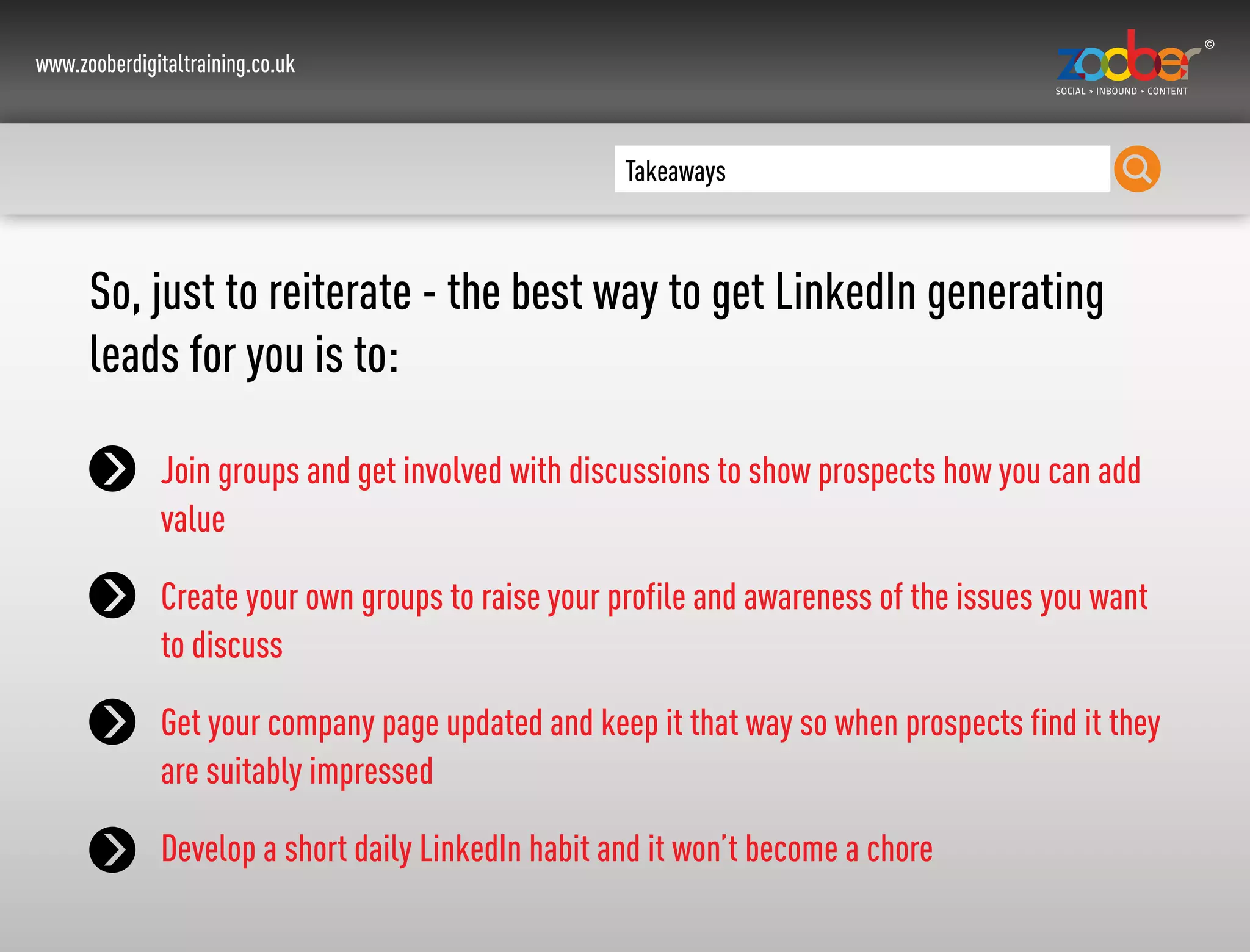 www.zooberdigitaltraining.co.uk
Takeaways
So, just to reiterate - the best way to get LinkedIn generating
leads for you is to:
Join groups and get involved with discussions to show prospects how you can add
value
Create your own groups to raise your profile and awareness of the issues you want
to discuss
Get your company page updated and keep it that way so when prospects find it they
are suitably impressed
Develop a short daily LinkedIn habit and it won’t become a chore
 