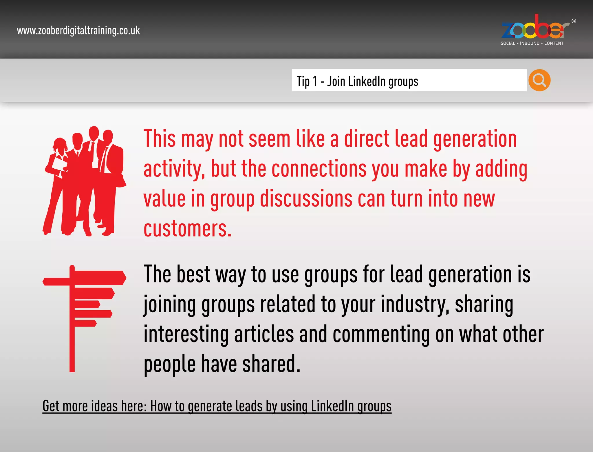www.zooberdigitaltraining.co.uk
Tip 1 - Join LinkedIn groups
This may not seem like a direct lead generation
activity, but the connections you make by adding
value in group discussions can turn into new
customers.
The best way to use groups for lead generation is
joining groups related to your industry, sharing
interesting articles and commenting on what other
people have shared.
Get more ideas here: How to generate leads by using LinkedIn groups
 