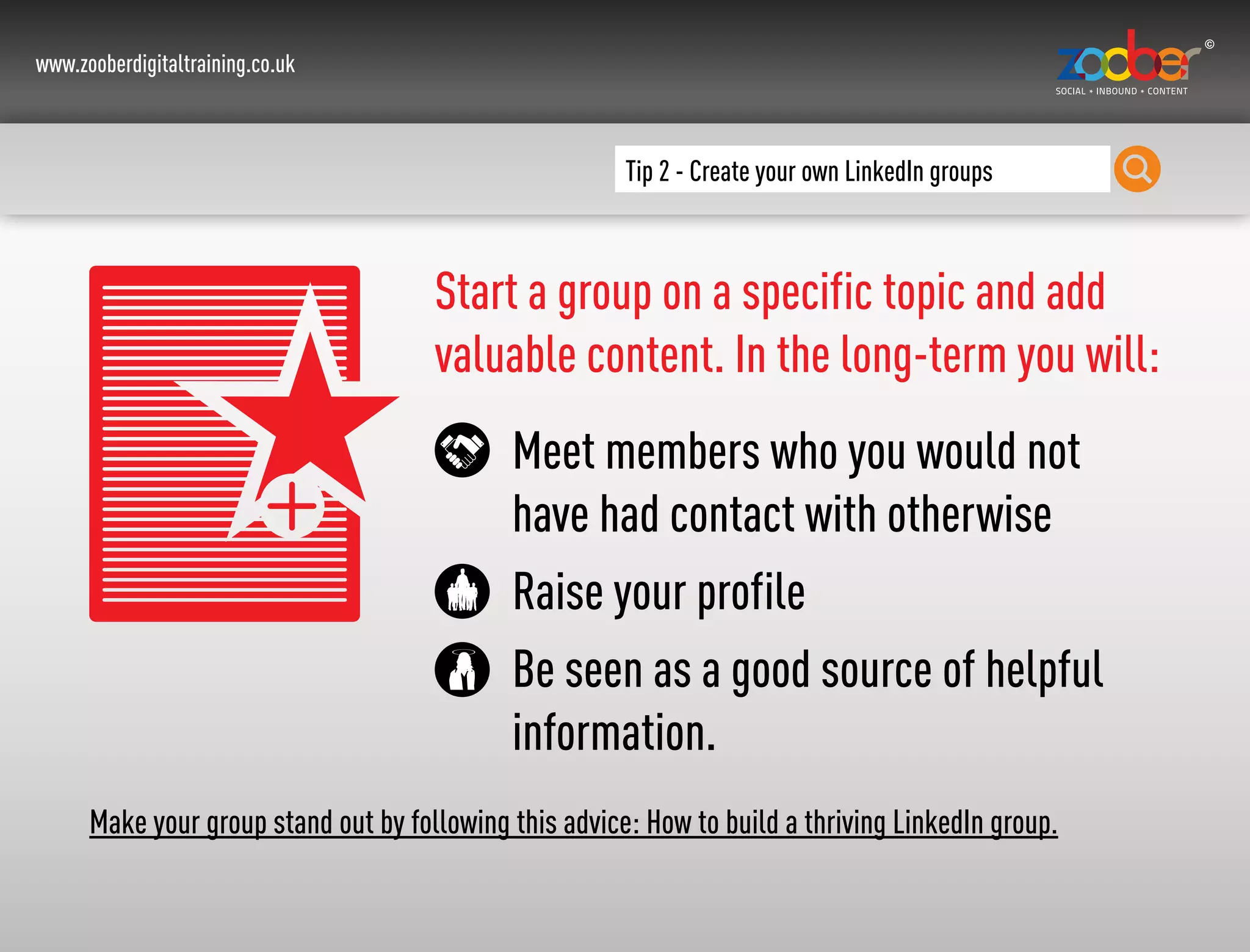 www.zooberdigitaltraining.co.uk
Tip 2 - Create your own LinkedIn groups
Start a group on a specific topic and add
valuable content. In the long-term you will:
Meet members who you would not
have had contact with otherwise
Raise your profile
Be seen as a good source of helpful
information.
Make your group stand out by following this advice: How to build a thriving LinkedIn group.
 