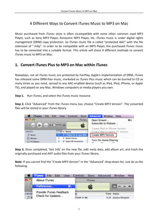 Convert iTunes Music to MP3 on Mac




           4 Different Ways to Convert iTunes Music to MP3 on Mac

Music purchased from iTunes store is often incompatible with some other common used MP3
Player, such as Sony MP3 Player, Panasonic MP3 Player, etc. ITunes music is under digital rights
management (DRM) copy protection. So iTunes music file is called "protected AAC" with the file
extension of ".m4p". In order to be compatible with an MP3 Player, the purchased iTunes music
has to be converted into a suitable format. This article will share 4 different methods to convert
iTunes music to MP3 on Mac.


1. Convert iTunes Plus to MP3 on Mac within iTunes

Nowadays, not all iTunes music are protected by FairPlay, Apple's implementation of DRM, iTunes
has released some DRM-free music, marketed as iTunes Plus music which can be burned to CD as
many times as you need, synced to any AAC-enabled device (such as iPad, iPod, iPhone, or Apple
TV), and played on any Mac, Windows computers or media players you own.

Step 1. Run iTunes, and select the iTunes music resource.

Step 2. Click "Advanced" from the iTunes menu bar, choose "Create MP3 Version". The converted
files will be stored in your iTunes library.




Step 3. Once completed, 'Get Info' on the new file, edit meta data, add album art, and trash the
originally purchased and AIFF audio files from your iTunes library.

Note: If you cannot find the "Create MP3 Version" in the "Advanced" drop-down list. Just do as the
following.




                                                   1
 