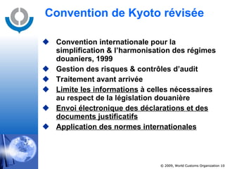 Convention de Kyoto révisée Convention internationale pour la simplification & l’harmonisation des régimes douaniers, 1999 Gestion des risques & contrôles d’audit Traitement avant arrivée Limite les informations  à celles nécessaires au respect de la législation douanière Envoi électronique des déclarations et des documents justificatifs Application des normes internationales 