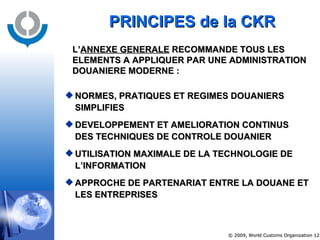 PRINCIPES de la CKR NORMES, PRATIQUES ET REGIMES DOUANIERS SIMPLIFIES DEVELOPPEMENT ET AMELIORATION CONTINUS DES TECHNIQUES DE CONTROLE DOUANIER UTILISATION MAXIMALE DE LA TECHNOLOGIE DE L’INFORMATION APPROCHE DE PARTENARIAT ENTRE LA DOUANE ET LES ENTREPRISES L’ ANNEXE GENERALE  RECOMMANDE TOUS LES ELEMENTS A APPLIQUER PAR UNE ADMINISTRATION DOUANIERE MODERNE  : 