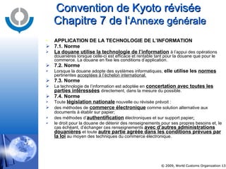 Convention de Kyoto révisée  Chapitre 7 de l‘ Annexe générale APPLICATION DE LA TECHNOLOGIE DE L’INFORMATION  7.1. Norme La douane utilise la technologie de l’information   à l’appui des opérations douanières lorsque celle-ci est efficace et rentable tant pour la douane que pour le commerce. La douane en fixe les conditions d’application. 7.2. Norme Lorsque la douane adopte des systèmes informatiques,  elle utilise les  normes   pertinentes  acceptées à l’échelon international. 7.3. Norme La technologie de l’information est adoptée en   concertation avec toutes les parties intéressées   directement, dans la mesure du possible. 7.4. Norme Toute  législation nationale  nouvelle ou révisée prévoit : des méthodes de   commerce électronique  comme solution alternative aux documents à établir sur papier;   des méthodes d’ authentification  électroniques et sur support papier ;   le droit pour la douane de détenir des renseignements pour ses propres besoins et, le cas échéant, d’échanger ces renseignements  avec d’autres administrations douanières  et toute  autre partie agréée dans les conditions prévues par la loi  au moyen des techniques du commerce électronique.   