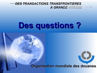 Organisation mondiale des douanes Des questions ? DES TRANSACTIONS TRANSFRONTIERES   A GRANDE  VITESSE 