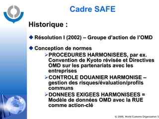 Cadre SAFE  Historique : Résolution I (2002) – Groupe d’action de l’OMD Conception de normes PROCEDURES HARMONISEES, par ex.  Convention de Kyoto révisée et Directives OMD sur les partenariats avec les entreprises  CONTROLE DOUANIER HARMONISE – gestion des risques/évaluation/profils communs DONNEES EXIGEES HARMONISEES =  Modèle de données OMD avec la RUE comme action-clé 