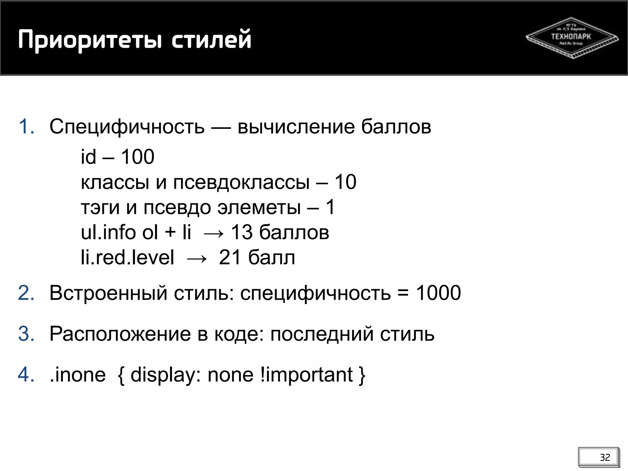 Ппинписесы рсикей
1. Специфичность ― вычисление баллов
id – 100
классы и псевдоклассы – 10
тэги и псевдо элеметы – 1
ul.info ol + li → 13 баллов
li.red.level → 21 балл
2. Встроенный стиль: специфичность = 1000
3. Расположение в коде: последний стиль
4. .inone { display: none !important }

32

 