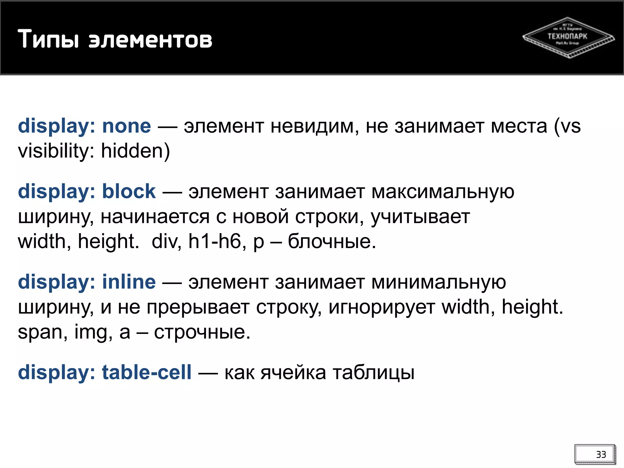 Тиоы экелемснв
display: none ― элемент невидим, не занимает места (vs
visibility: hidden)
display: block ― элемент занимает максимальную
ширину, начинается с новой строки, учитывает
width, height. div, h1-h6, p – блочные.
display: inline ― элемент занимает минимальную
ширину, и не прерывает строку, игнорирует width, height.
span, img, a – строчные.
display: table-cell ― как ячейка таблицы

33

 