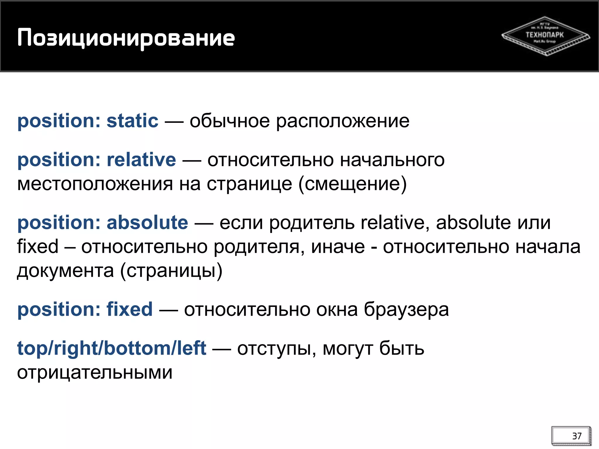 Пнзицинмипнвамие
position: static ― обычное расположение
position: relative ― относительно начального
местоположения на странице (смещение)
position: absolute ― если родитель relative, absolute или
fixed – относительно родителя, иначе - относительно начала
документа (страницы)

position: fixed ― относительно окна браузера
top/right/bottom/left ― отступы, могут быть
отрицательными
37

 