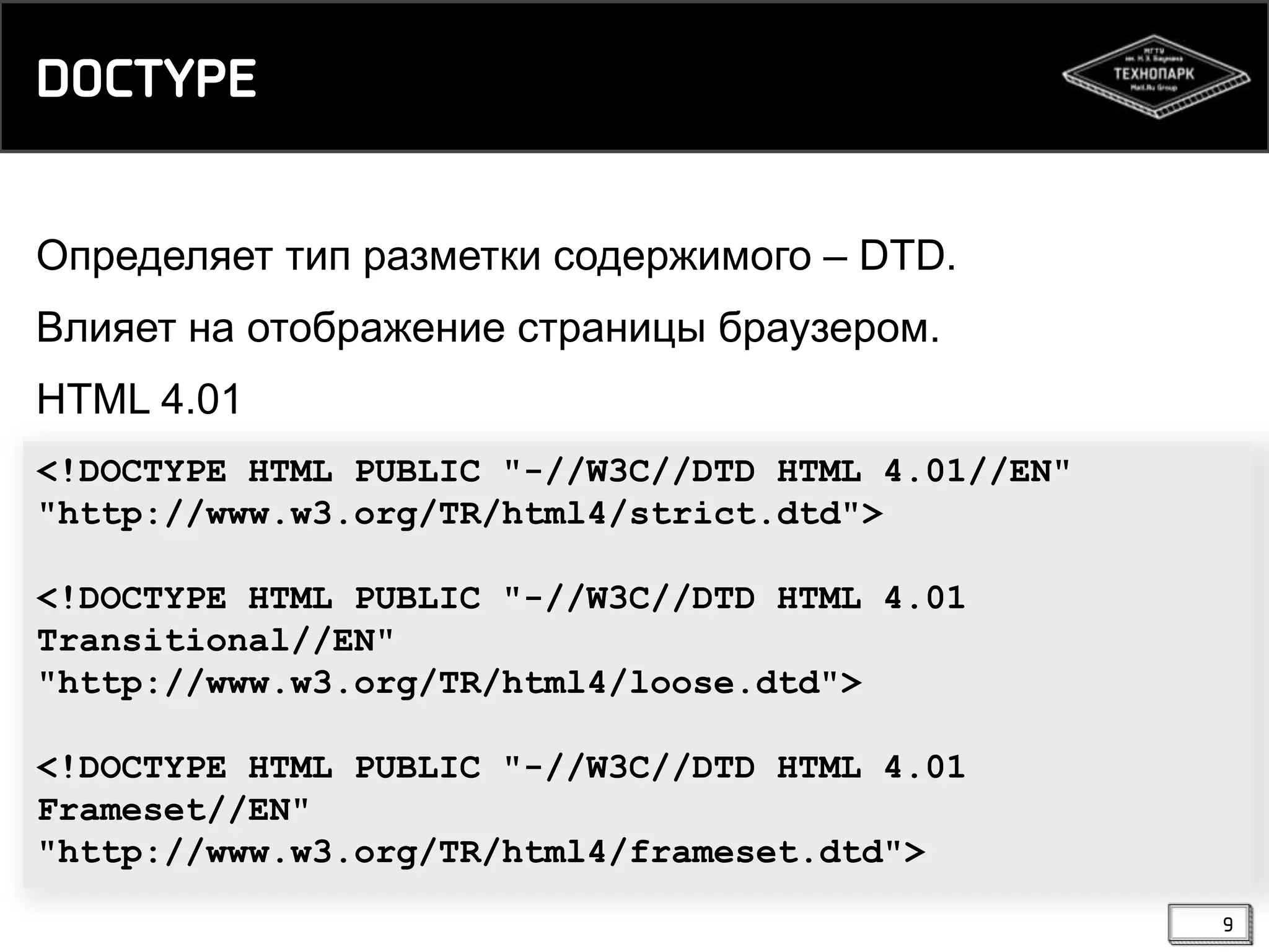 DOCTYPE
Определяет тип разметки содержимого – DTD.
Влияет на отображение страницы браузером.

HTML 4.01
<!DOCTYPE HTML PUBLIC "-//W3C//DTD HTML 4.01//EN"
"http://www.w3.org/TR/html4/strict.dtd">
<!DOCTYPE HTML PUBLIC "-//W3C//DTD HTML 4.01
Transitional//EN"
"http://www.w3.org/TR/html4/loose.dtd">
<!DOCTYPE HTML PUBLIC "-//W3C//DTD HTML 4.01
Frameset//EN"
"http://www.w3.org/TR/html4/frameset.dtd">
9

 